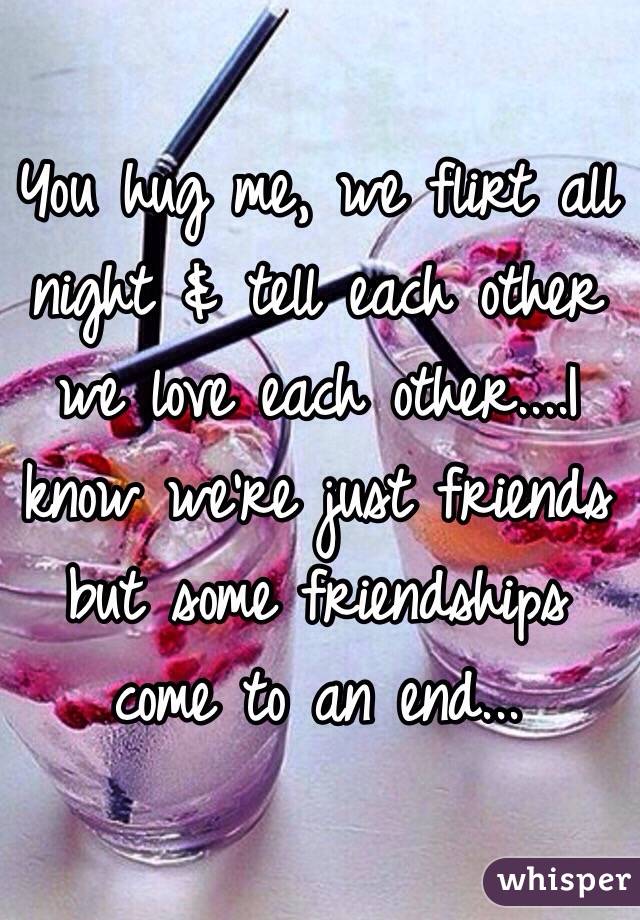 You hug me, we flirt all night & tell each other we love each other....I know we're just friends but some friendships come to an end...