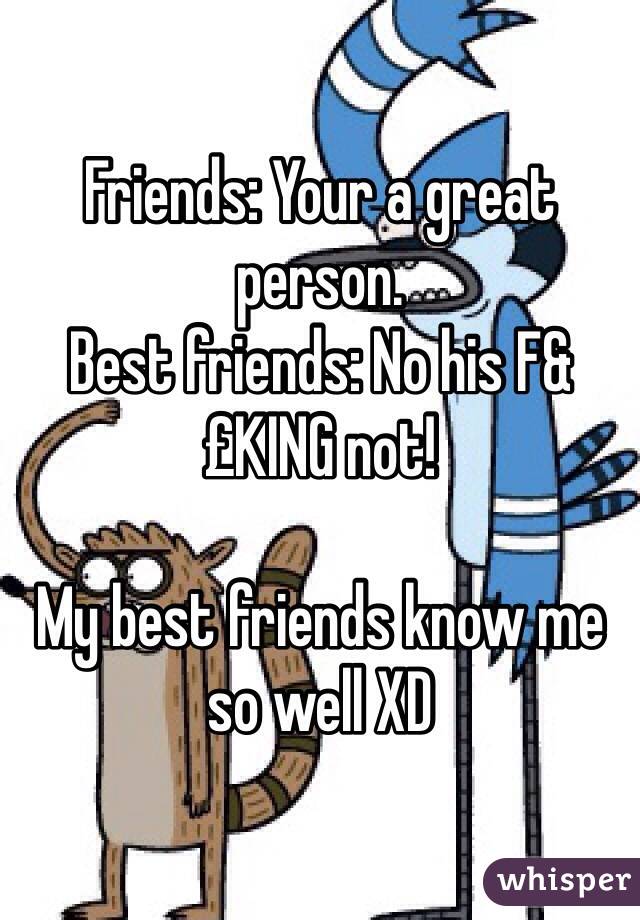 Friends: Your a great person.
Best friends: No his F&£KING not!

My best friends know me so well XD