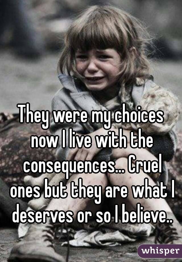 They were my choices now I live with the consequences... Cruel ones but they are what I deserves or so I believe..