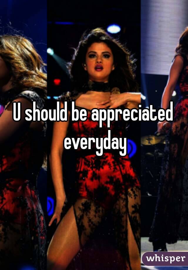 U should be appreciated everyday