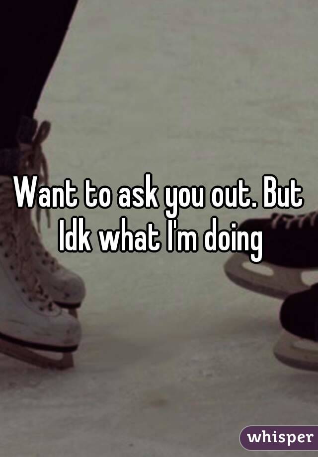 Want to ask you out. But Idk what I'm doing