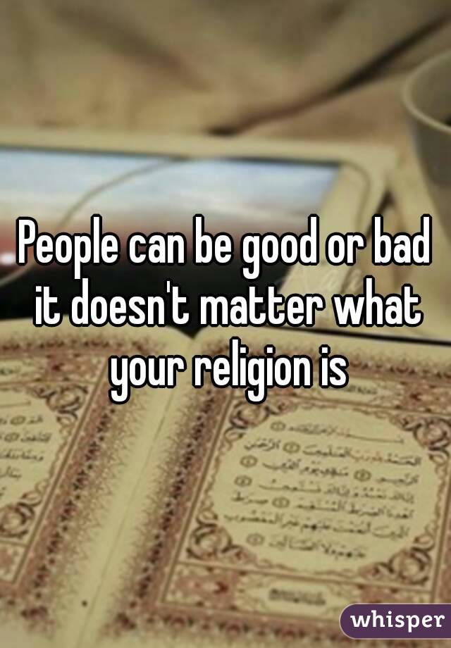 People can be good or bad it doesn't matter what your religion is