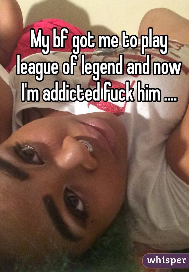 My bf got me to play league of legend and now I'm addicted fuck him ....  