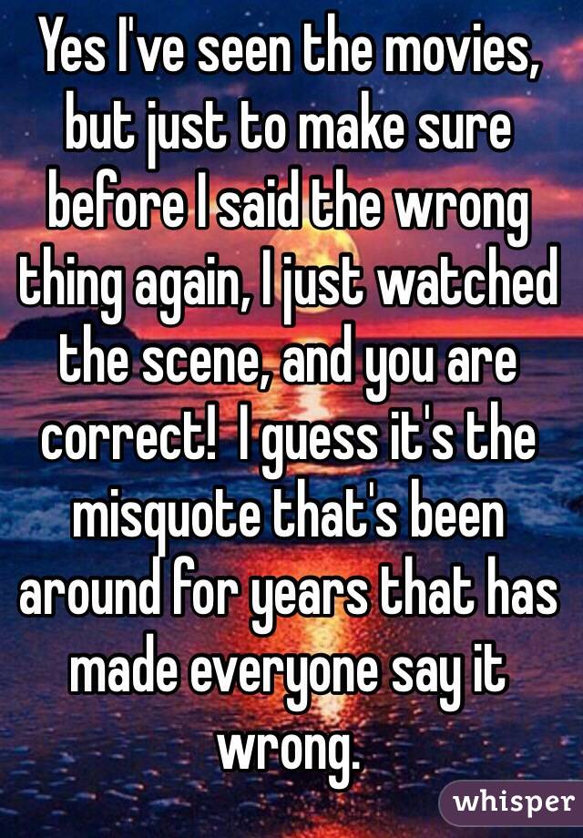 Yes I've seen the movies, but just to make sure before I said the wrong thing again, I just watched the scene, and you are correct!  I guess it's the misquote that's been around for years that has made everyone say it wrong. 