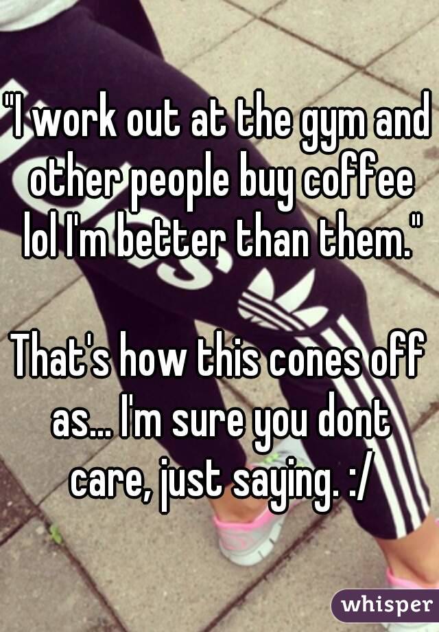 "I work out at the gym and other people buy coffee lol I'm better than them."

That's how this cones off as... I'm sure you dont care, just saying. :/