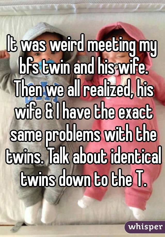 It was weird meeting my bfs twin and his wife. Then we all realized, his wife & I have the exact same problems with the twins. Talk about identical twins down to the T.