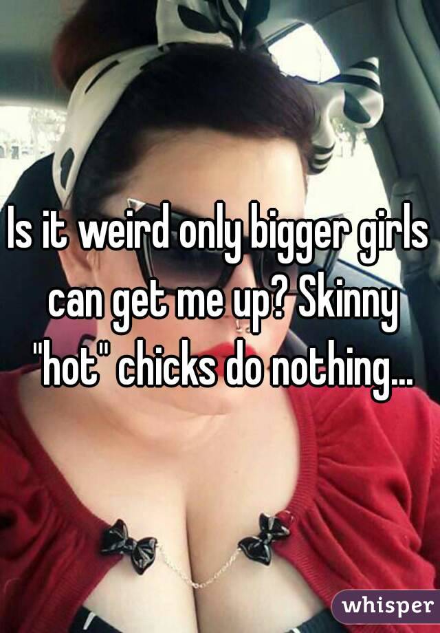 Is it weird only bigger girls can get me up? Skinny "hot" chicks do nothing...