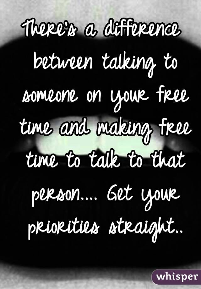 There's a difference between talking to someone on your free time and making free time to talk to that person.... Get your priorities straight..