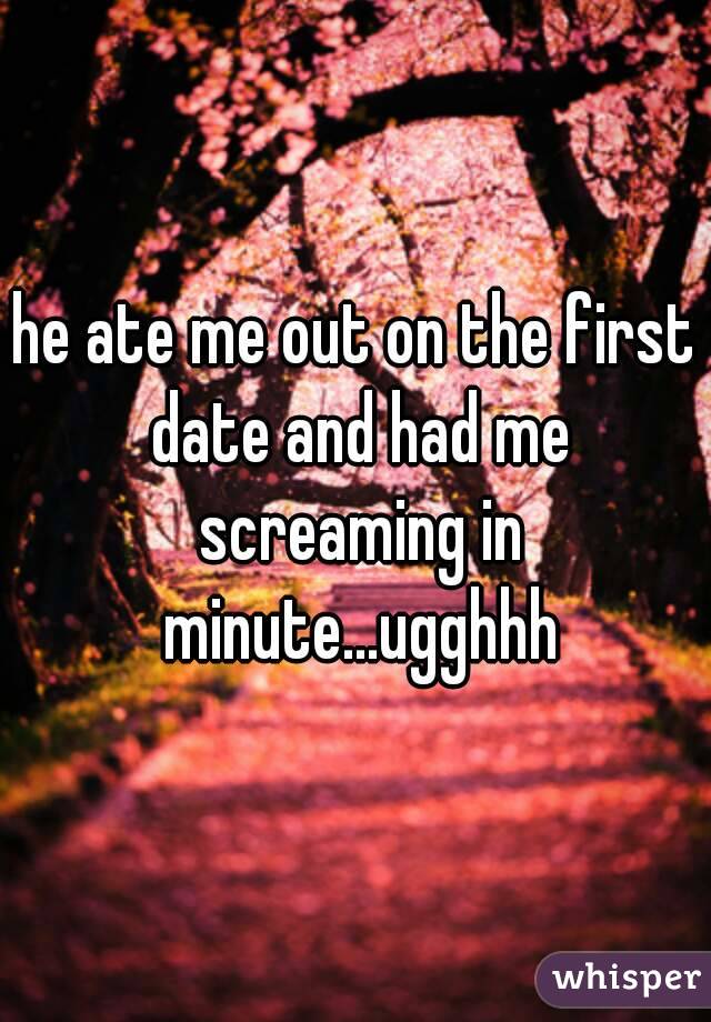 he ate me out on the first date and had me screaming in minute...ugghhh