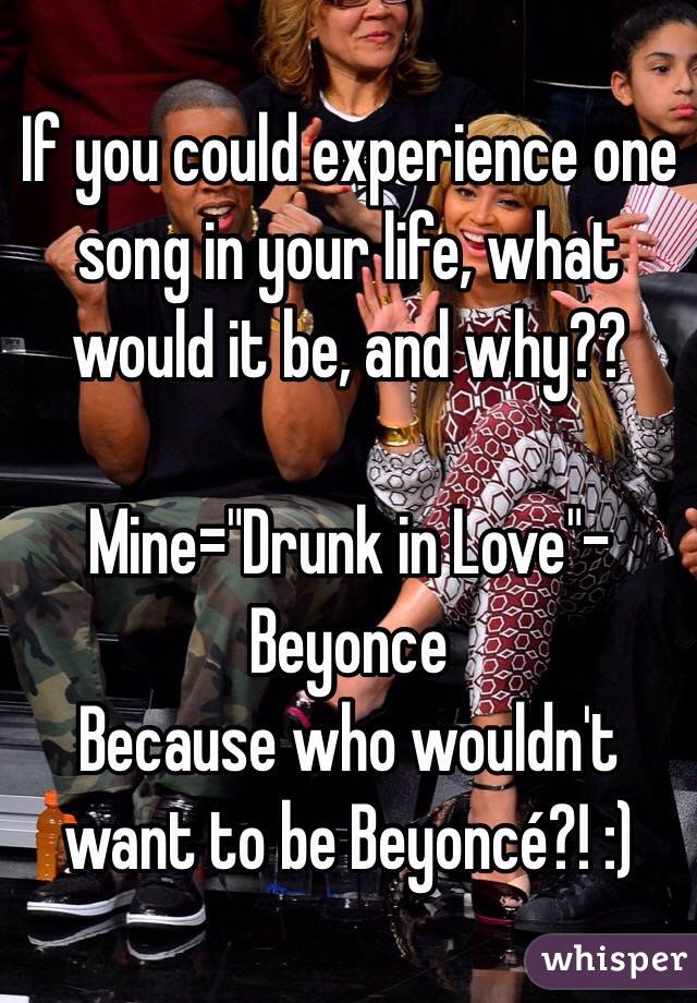 If you could experience one song in your life, what would it be, and why??

Mine="Drunk in Love"- Beyonce
Because who wouldn't want to be Beyoncé?! :) 