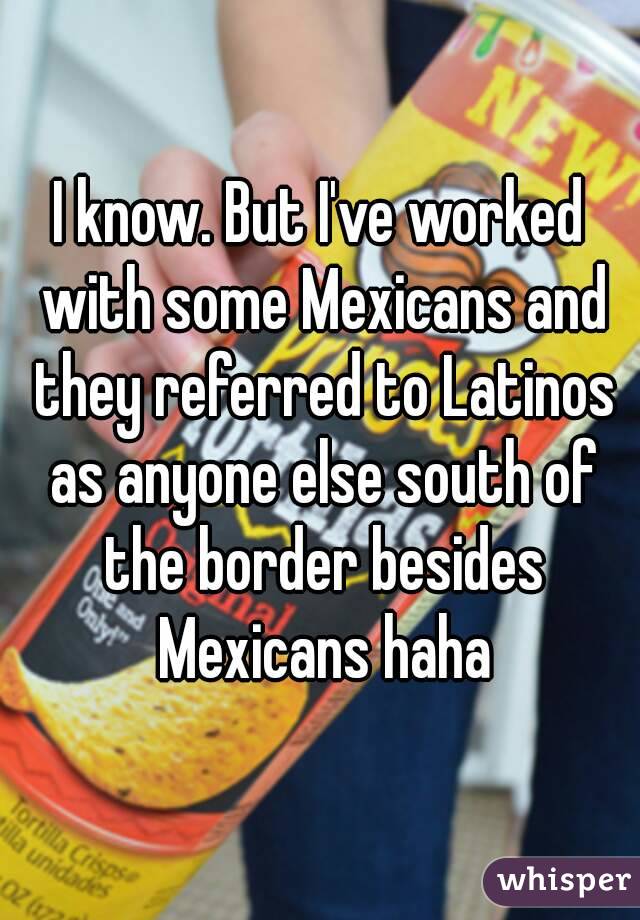 I know. But I've worked with some Mexicans and they referred to Latinos as anyone else south of the border besides Mexicans haha