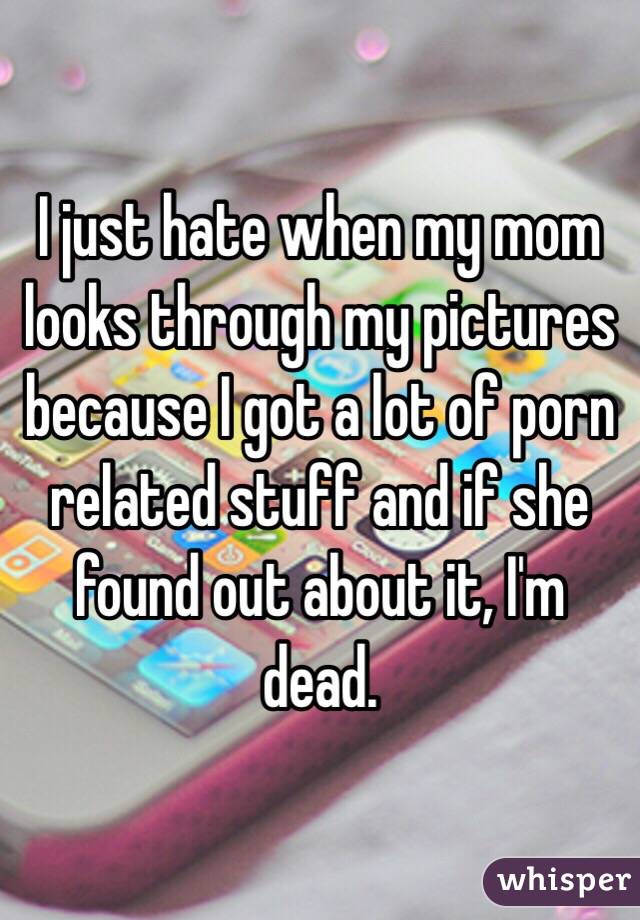 I just hate when my mom looks through my pictures because I got a lot of porn related stuff and if she found out about it, I'm dead.