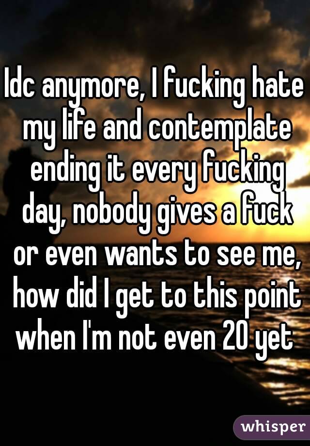 Idc anymore, I fucking hate my life and contemplate ending it every fucking day, nobody gives a fuck or even wants to see me, how did I get to this point when I'm not even 20 yet 