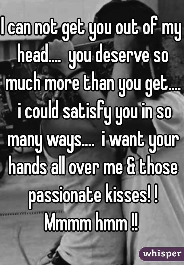 I can not get you out of my head....  you deserve so much more than you get....  i could satisfy you in so many ways....  i want your hands all over me & those passionate kisses! ! Mmmm hmm !! 