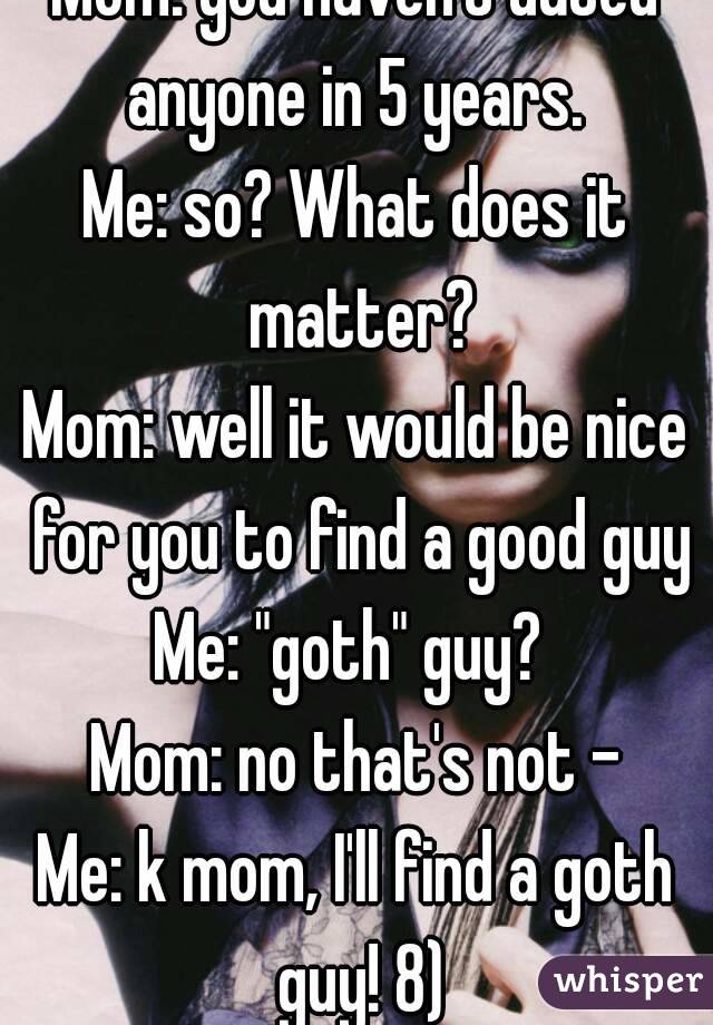 Mom: you haven't dated anyone in 5 years. 
Me: so? What does it matter?
Mom: well it would be nice for you to find a good guy
Me: "goth" guy? 
Mom: no that's not -
Me: k mom, I'll find a goth guy! 8)