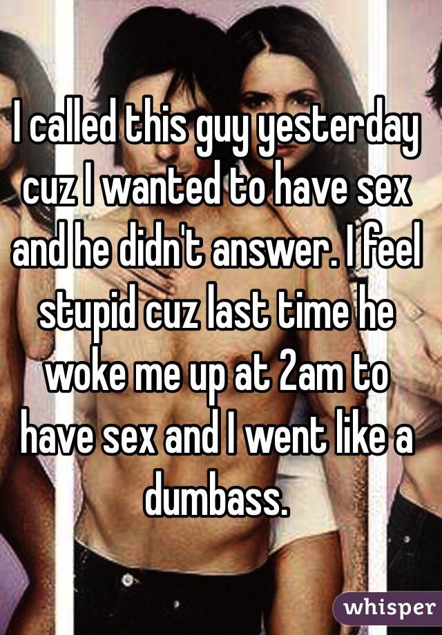 I called this guy yesterday cuz I wanted to have sex and he didn't answer. I feel stupid cuz last time he woke me up at 2am to have sex and I went like a dumbass.