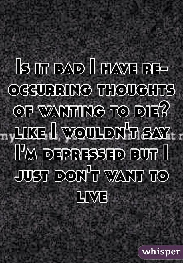 Is it bad I have re-occurring thoughts of wanting to die? like I wouldn't say I'm depressed but I just don't want to live  