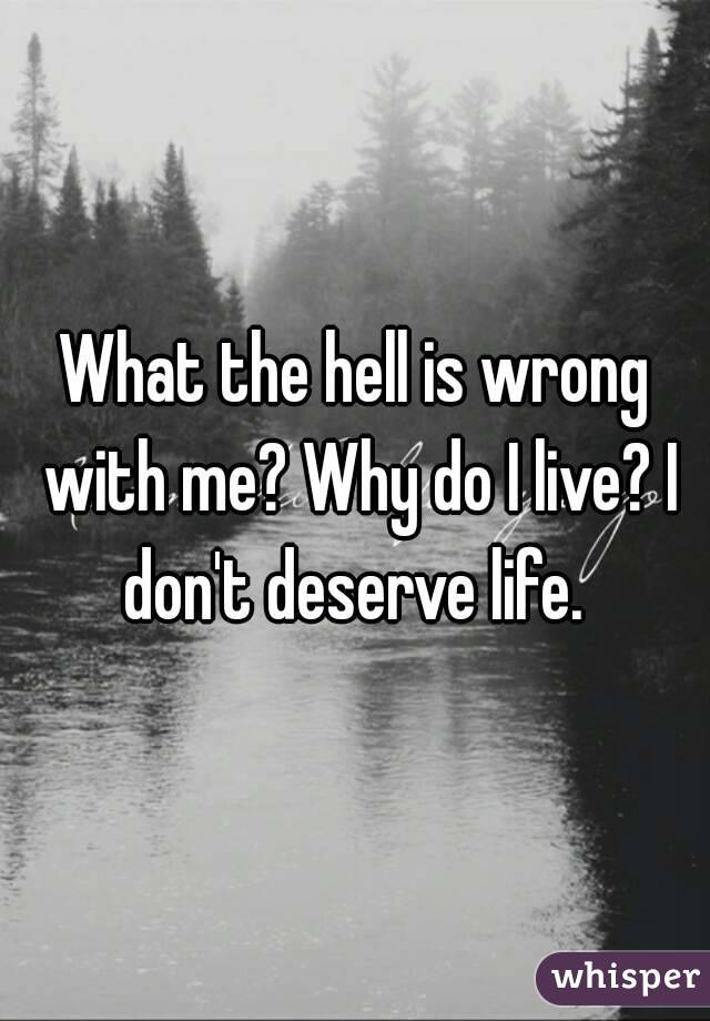 What the hell is wrong with me? Why do I live? I don't deserve life. 