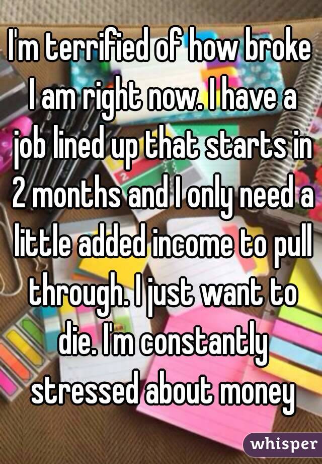 I'm terrified of how broke I am right now. I have a job lined up that starts in 2 months and I only need a little added income to pull through. I just want to die. I'm constantly stressed about money