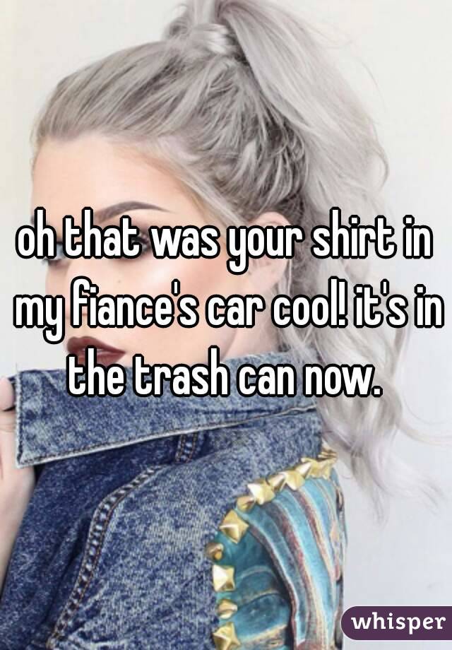 oh that was your shirt in my fiance's car cool! it's in the trash can now. 