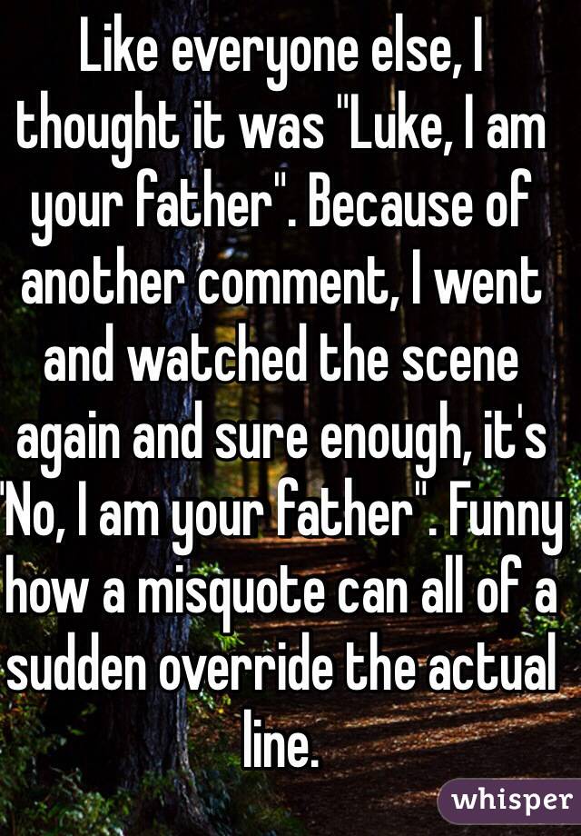 Like everyone else, I thought it was "Luke, I am your father". Because of another comment, I went and watched the scene again and sure enough, it's "No, I am your father". Funny how a misquote can all of a sudden override the actual line.  