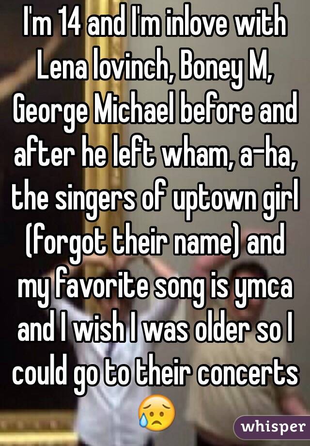 I'm 14 and I'm inlove with Lena lovinch, Boney M, George Michael before and after he left wham, a-ha, the singers of uptown girl (forgot their name) and my favorite song is ymca and I wish I was older so I could go to their concerts 😥