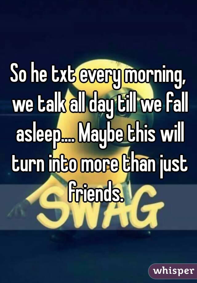 So he txt every morning, we talk all day till we fall asleep.... Maybe this will turn into more than just friends.  