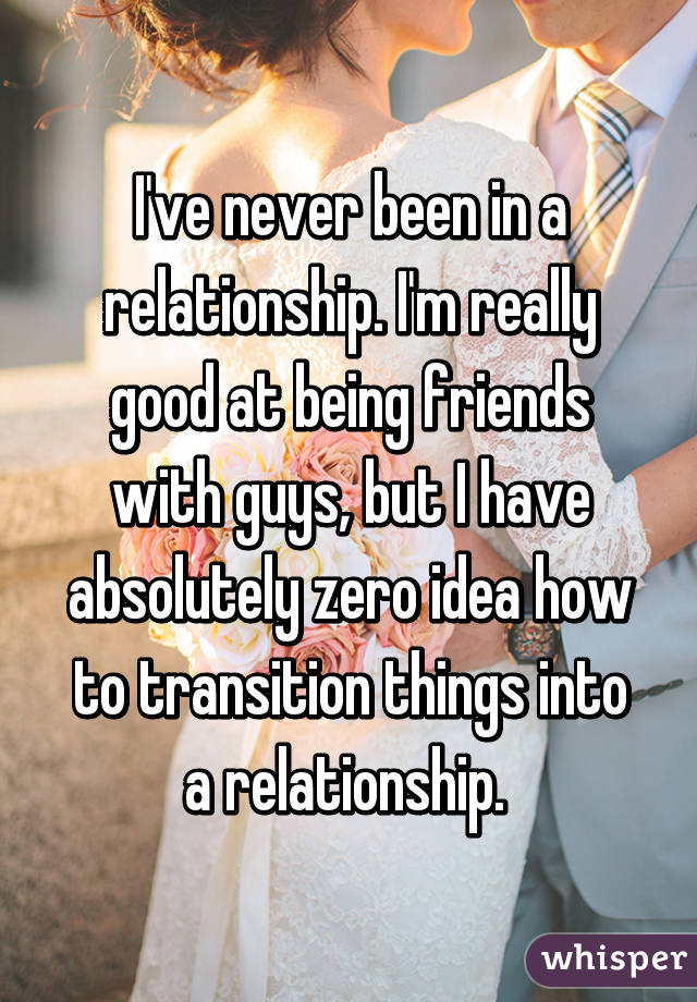 I've never been in a relationship. I'm really good at being friends with guys, but I have absolutely zero idea how to transition things into a relationship. 