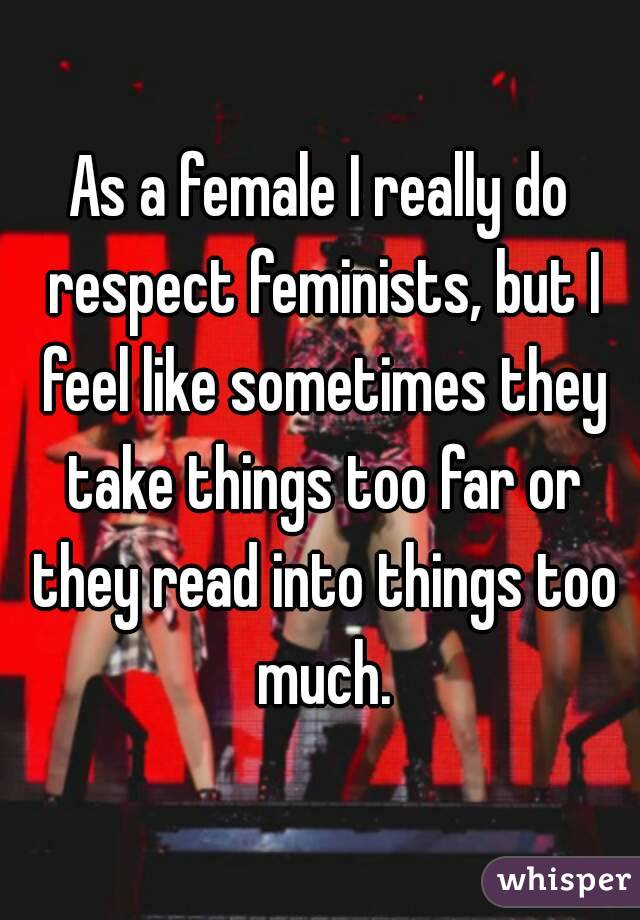 As a female I really do respect feminists, but I feel like sometimes they take things too far or they read into things too much.