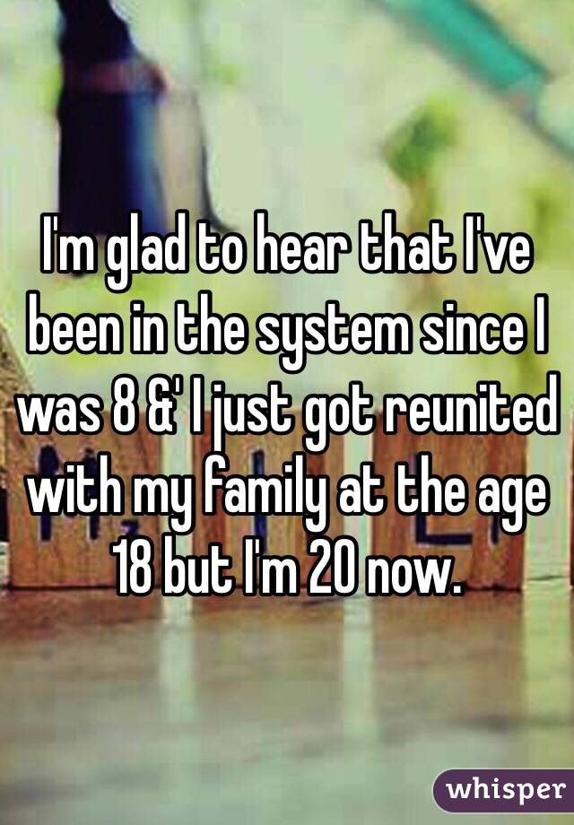 I'm glad to hear that I've been in the system since I was 8 &' I just got reunited with my family at the age 18 but I'm 20 now.
