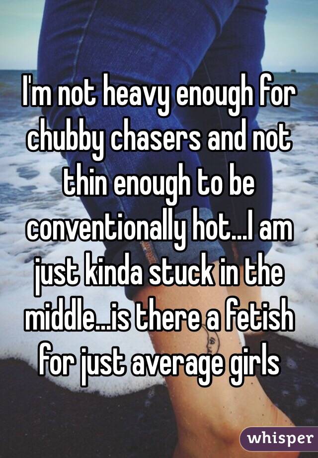 I'm not heavy enough for chubby chasers and not thin enough to be conventionally hot...I am just kinda stuck in the middle...is there a fetish for just average girls 