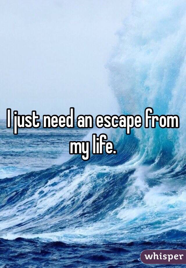 I just need an escape from my life. 