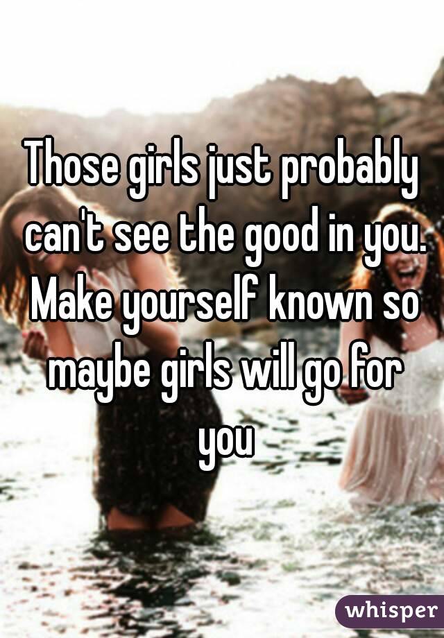 Those girls just probably can't see the good in you. Make yourself known so maybe girls will go for you