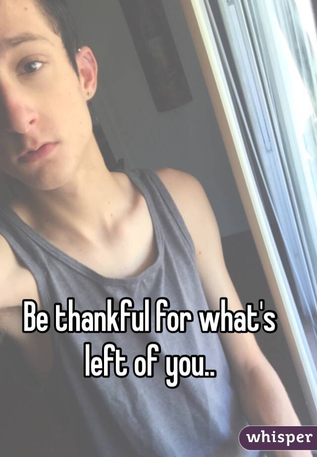 Be thankful for what's left of you..