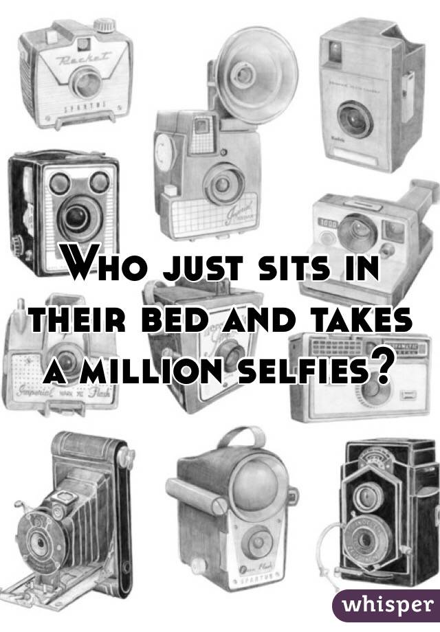 Who just sits in their bed and takes a million selfies?