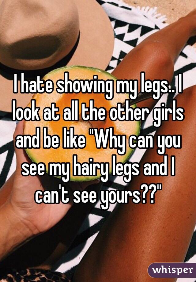 I hate showing my legs.. I look at all the other girls and be like "Why can you see my hairy legs and I can't see yours??"