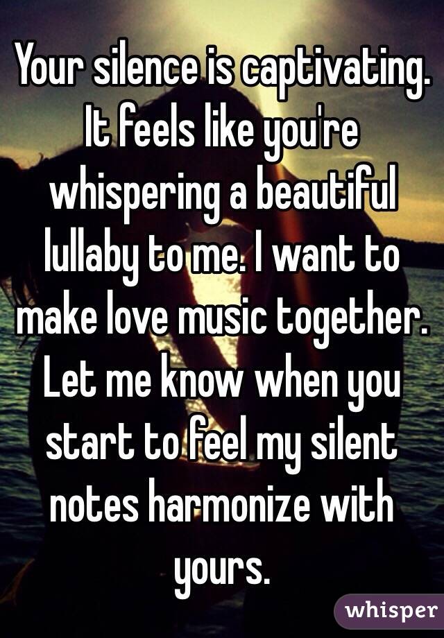 Your silence is captivating. It feels like you're whispering a beautiful lullaby to me. I want to make love music together. Let me know when you start to feel my silent notes harmonize with yours.