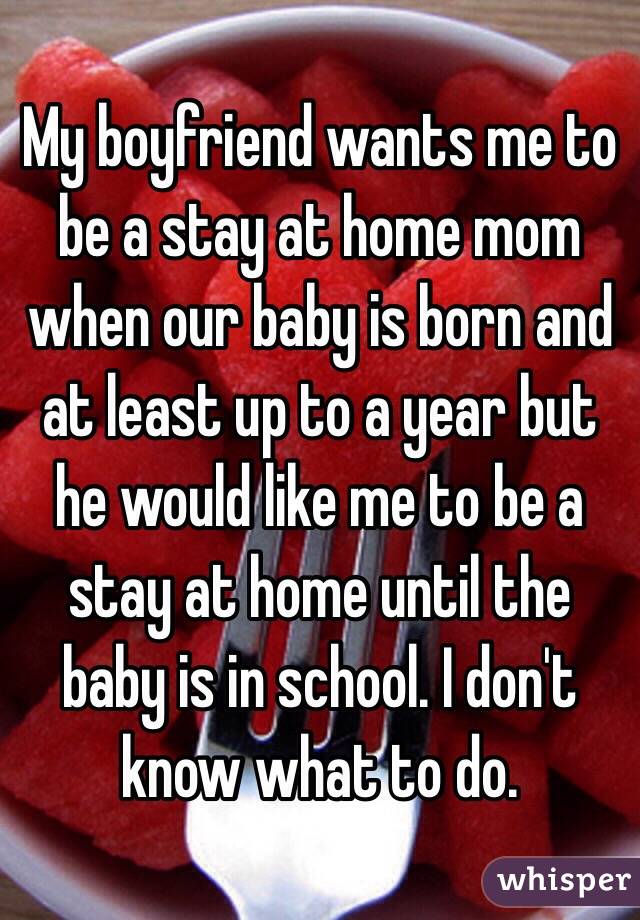 My boyfriend wants me to be a stay at home mom when our baby is born and at least up to a year but he would like me to be a stay at home until the baby is in school. I don't know what to do. 