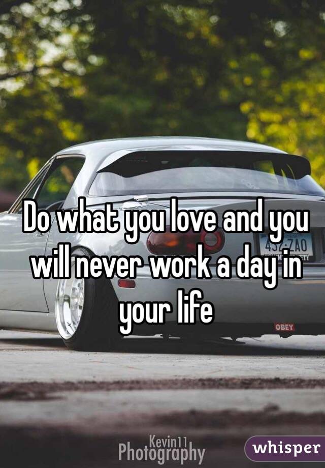 Do what you love and you will never work a day in your life 
