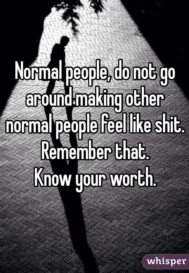 Normal people, do not go around making other normal people feel like shit. Remember that.
Know your worth. 