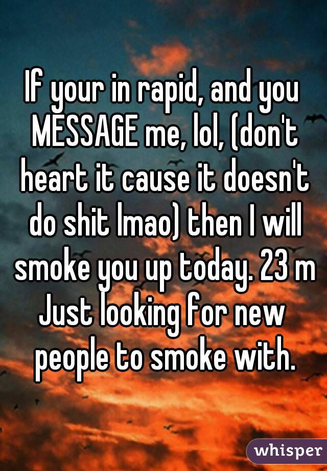 If your in rapid, and you MESSAGE me, lol, (don't heart it cause it doesn't do shit lmao) then I will smoke you up today. 23 m
Just looking for new people to smoke with.