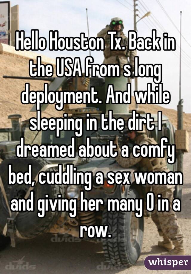 Hello Houston Tx. Back in the USA from s long deployment. And while sleeping in the dirt I dreamed about a comfy bed, cuddling a sex woman and giving her many O in a row.  