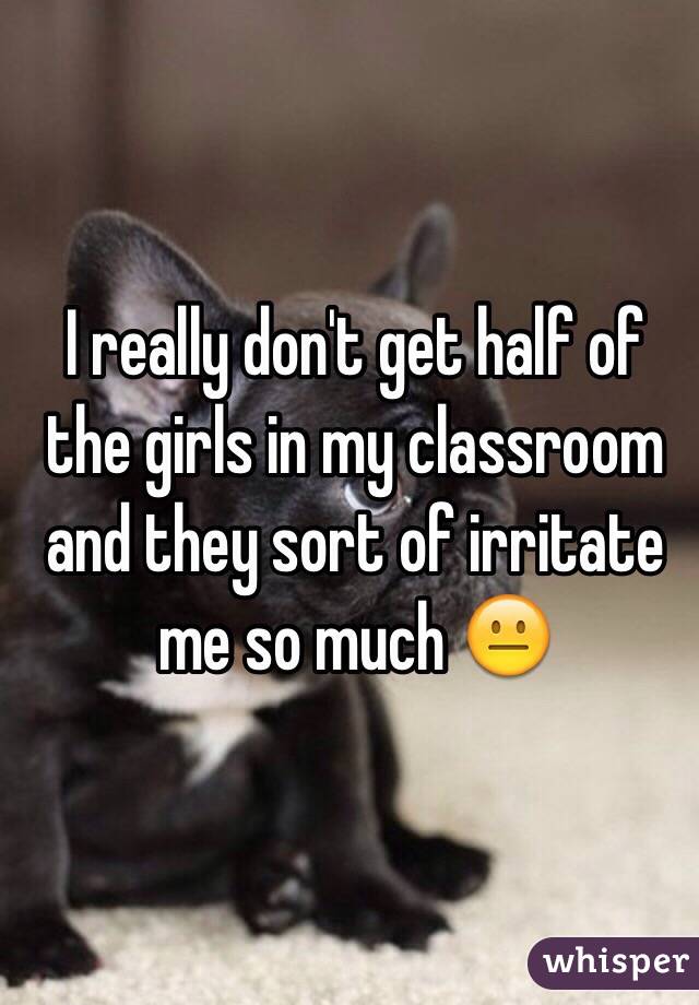 I really don't get half of the girls in my classroom and they sort of irritate me so much 😐