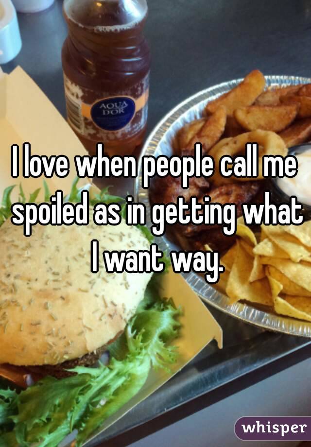 I love when people call me spoiled as in getting what I want way.
