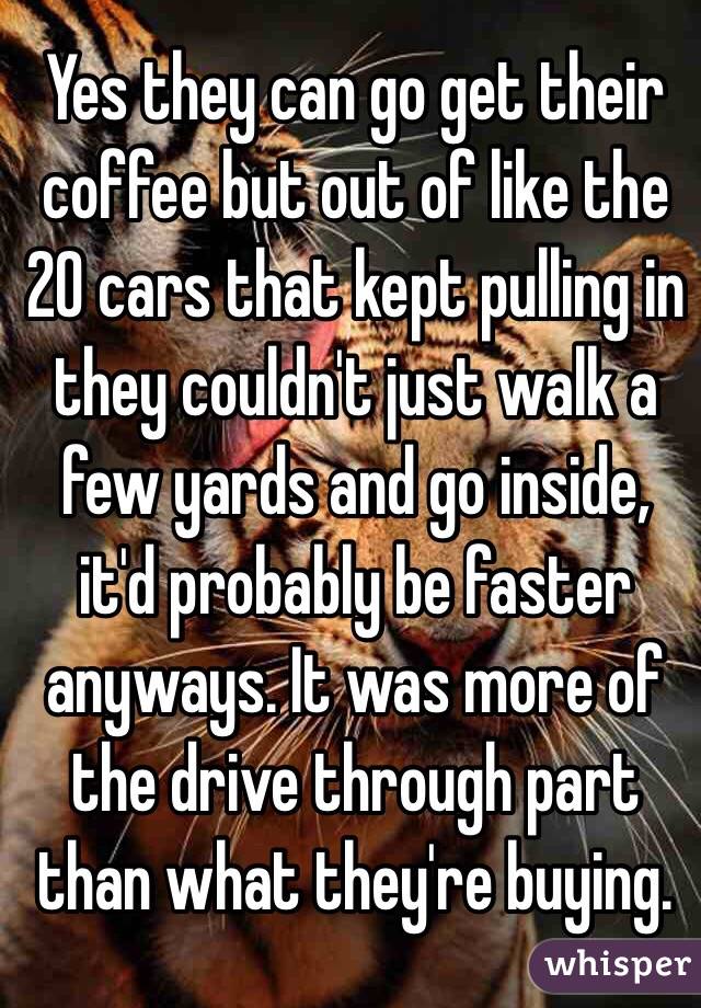 Yes they can go get their coffee but out of like the 20 cars that kept pulling in they couldn't just walk a few yards and go inside, it'd probably be faster anyways. It was more of the drive through part than what they're buying.