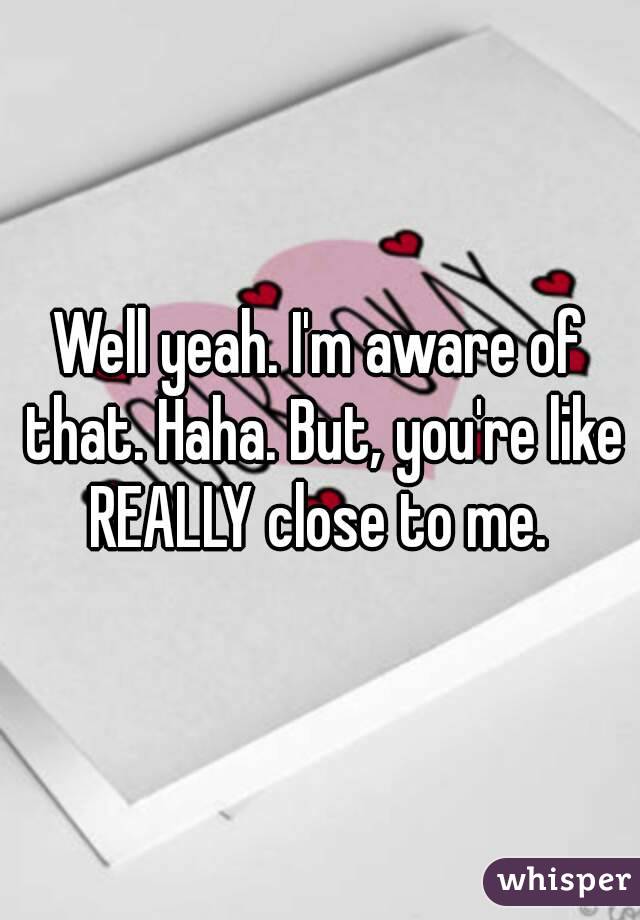 Well yeah. I'm aware of that. Haha. But, you're like REALLY close to me. 