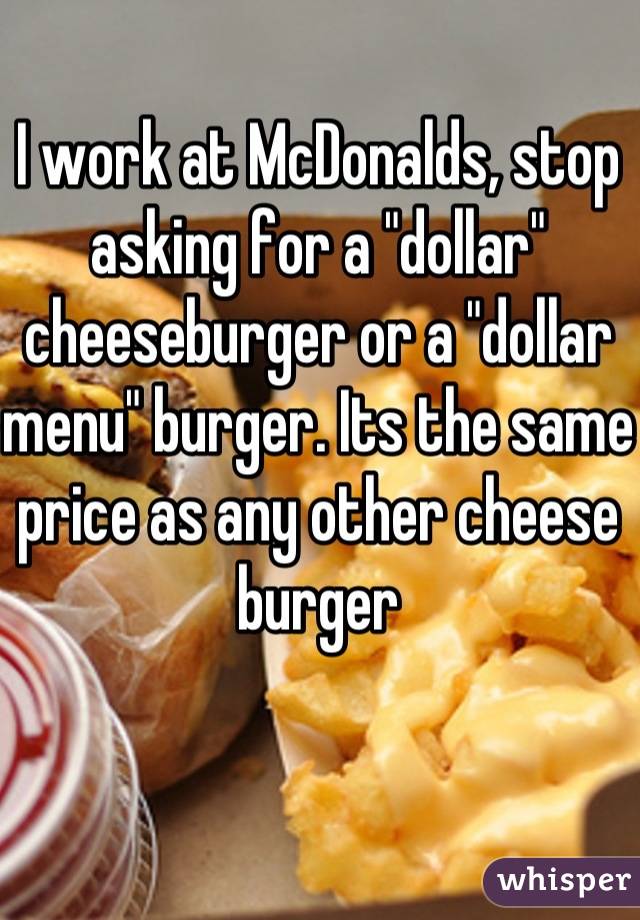 I work at McDonalds, stop asking for a "dollar" cheeseburger or a "dollar menu" burger. Its the same price as any other cheese burger