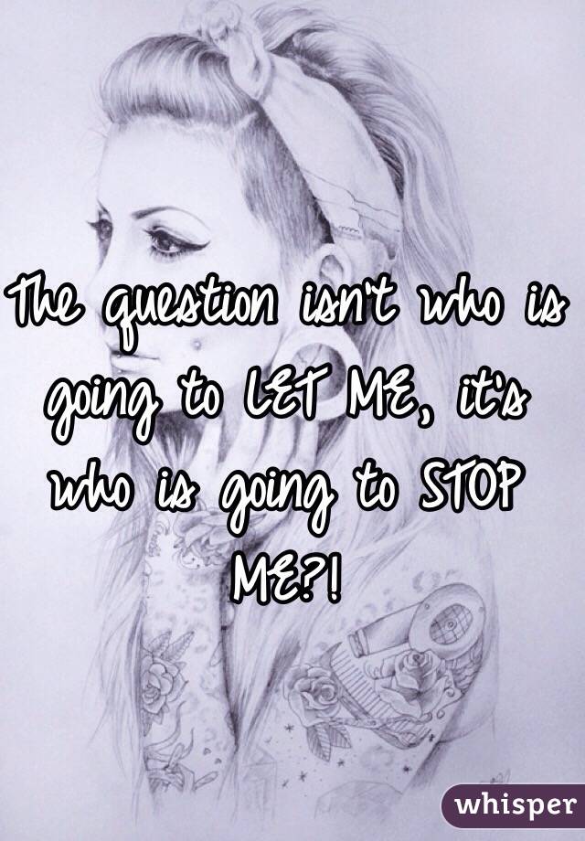 The question isn't who is going to LET ME, it's who is going to STOP ME?!