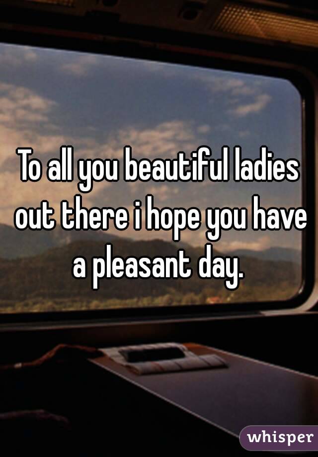 To all you beautiful ladies out there i hope you have a pleasant day. 