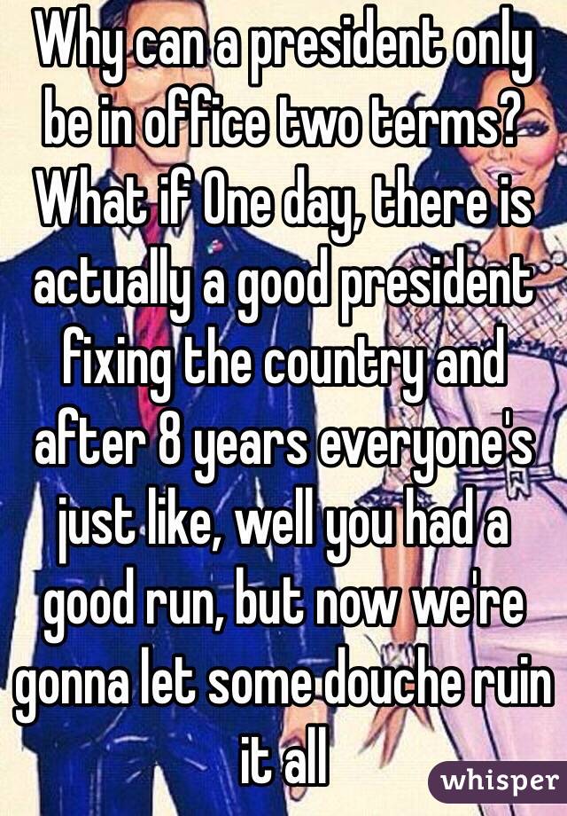 Why can a president only be in office two terms? What if One day, there is actually a good president fixing the country and after 8 years everyone's just like, well you had a good run, but now we're gonna let some douche ruin it all